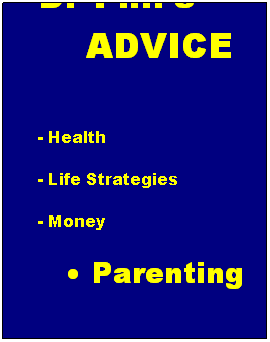 Text Box: Dr Phils           ADVICE
 
- Health
- Life Strategies
- Money
      Parenting
- Relationships/Sex
- Self Matters
- Weight
- In the News
 
 
 
 
