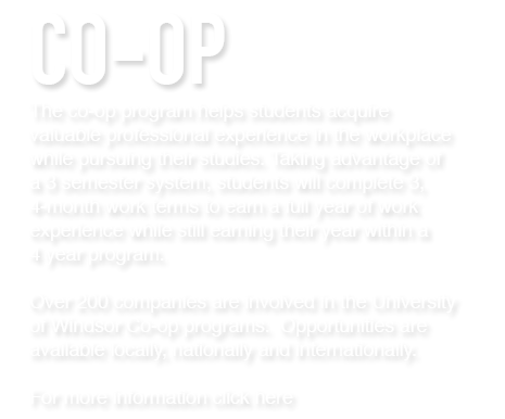 The co-op program helps students acquire valuable professional experience in the workplace while pursuing their studies. Taking advantage of a 3 semester system, students will complete 3, 4-month work terms to earn a full year of work experience while still earning their year within a 4 year program. Over 200 companies are involved in the University of Windsor Co-op programs.  Opportunities are available locally, nationally and internationally.

For more information click here