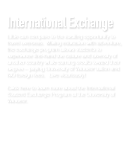 Little can compare to the exciting opportunity to travel overseas.  Mixing education with adventure, the exchange program allows students to experience first-hand the culture and diversity of another country while earning credits toward their degree – paying University of Windsor tuition and NO foreign fees.