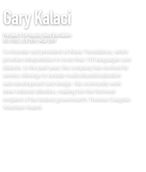 CGary Kalaci
President & Co-founder, Alexa Translations
BSc 2005, LLB 2009, MBA 2009
co-founder and president of Alexa Translations, which provides interpretation in more than 110 languages and dialects. In the past year, the company has evolved its service offerings to include multicultural/localization web-development and design. His community work drew national attention, making him the first-ever recipient of the federal government’s Therese Casgrain Volunteer Award.