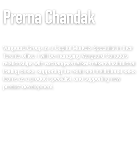 Vanguard Group as a Capital Markets Specialist in their Toronto office. I will be managing Vanguard Canada’s relationships with exchanges/market-makers/institutional trading desks, supporting the retail and institutional sales teams as a product specialist, and supporting new product development.