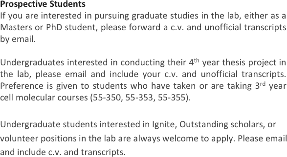 Prospective Students
If you are interested in pursuing graduate studies in the lab, either as a Masters or PhD student, please forward a c.v. and unofficial transcripts by email. 

Undergraduates interested in conducting their 4th year thesis project in the lab, please email and include your c.v. and unofficial transcripts. Preference is given to students who have taken or are taking 3rd year cell molecular courses (55-350, 55-353, 55-355). 

Undergraduate students interested in Ignite, Outstanding scholars, or volunteer positions in the lab are always welcome to apply. Please email and include c.v. and transcripts. 
